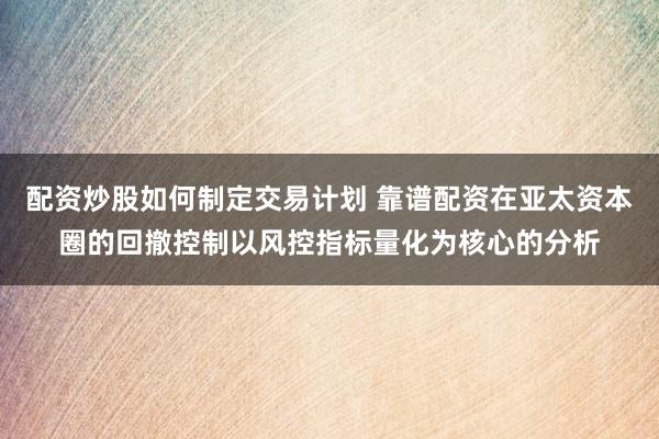 配资炒股如何制定交易计划 靠谱配资在亚太资本圈的回撤控制以风控指标量化为核心的分析