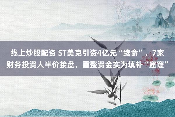 线上炒股配资 ST美克引资4亿元“续命”，7家财务投资人半价接盘，重整资金实为填补“窟窿”