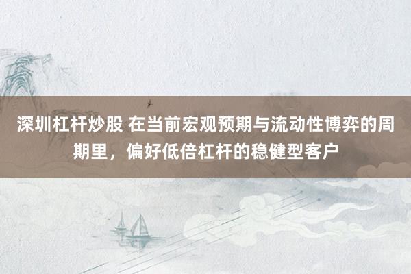 深圳杠杆炒股 在当前宏观预期与流动性博弈的周期里，偏好低倍杠杆的稳健型客户