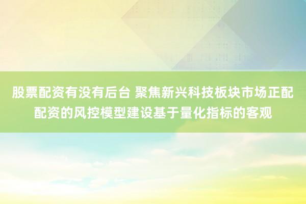 股票配资有没有后台 聚焦新兴科技板块市场正配配资的风控模型建设基于量化指标的客观