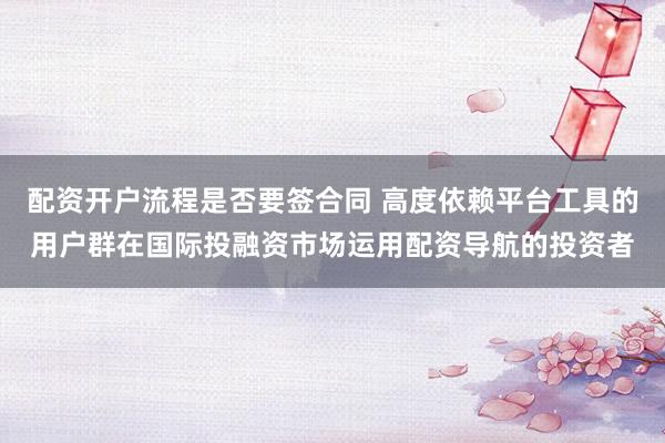 配资开户流程是否要签合同 高度依赖平台工具的用户群在国际投融资市场运用配资导航的投资者