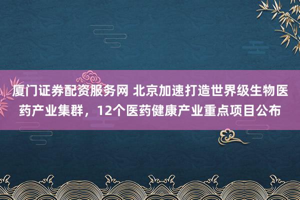 厦门证券配资服务网 北京加速打造世界级生物医药产业集群，12个医药健康产业重点项目公布