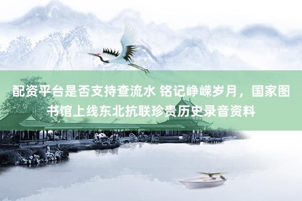 配资平台是否支持查流水 铭记峥嵘岁月，国家图书馆上线东北抗联珍贵历史录音资料