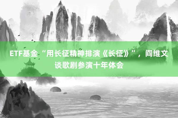 ETF基金 “用长征精神排演《长征》”，阎维文谈歌剧参演十年体会