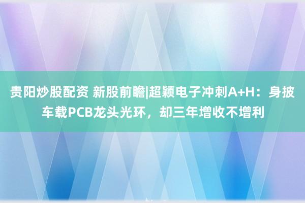 贵阳炒股配资 新股前瞻|超颖电子冲刺A+H：身披车载PCB龙头光环，却三年增收不增利