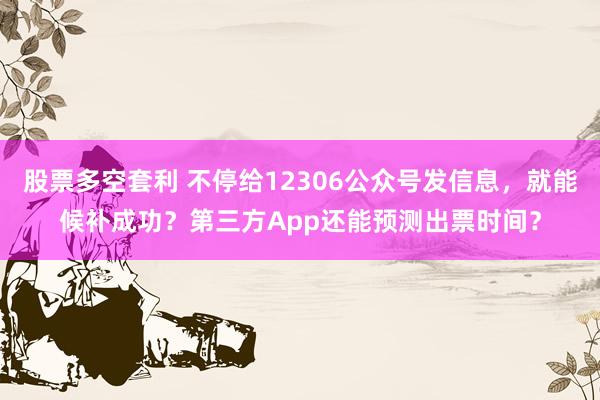 股票多空套利 不停给12306公众号发信息，就能候补成功？第三方App还能预测出票时间？