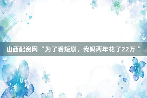 山西配资网 “为了看短剧，我妈两年花了22万 ”