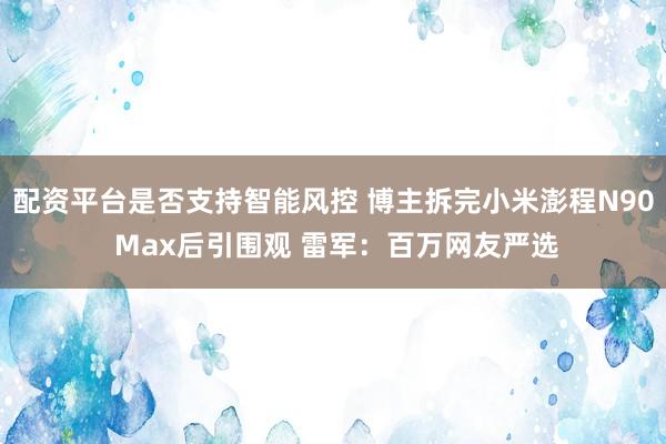配资平台是否支持智能风控 博主拆完小米澎程N90 Max后引围观 雷军：百万网友严选