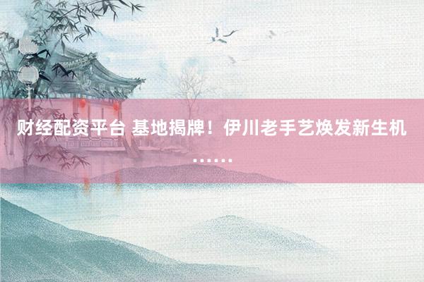财经配资平台 基地揭牌!伊川老手艺焕发新生机……