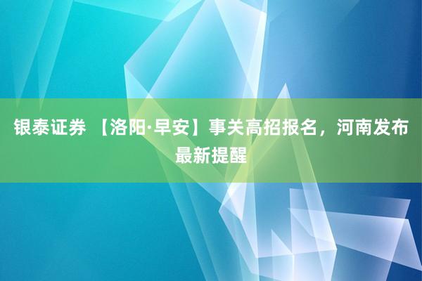 银泰证券 【洛阳·早安】事关高招报名，河南发布最新提醒