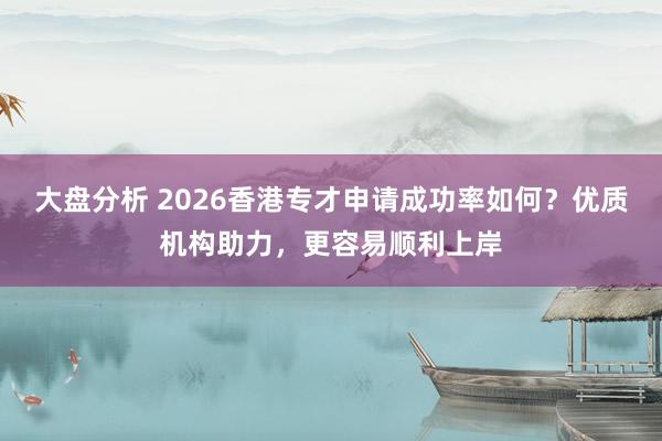 大盘分析 2026香港专才申请成功率如何？优质机构助力，更容易顺利上岸
