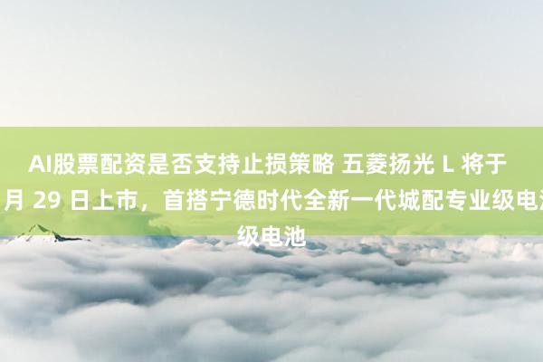 AI股票配资是否支持止损策略 五菱扬光 L 将于 9 月 29 日上市，首搭宁德时代全新一代城配专业级电池