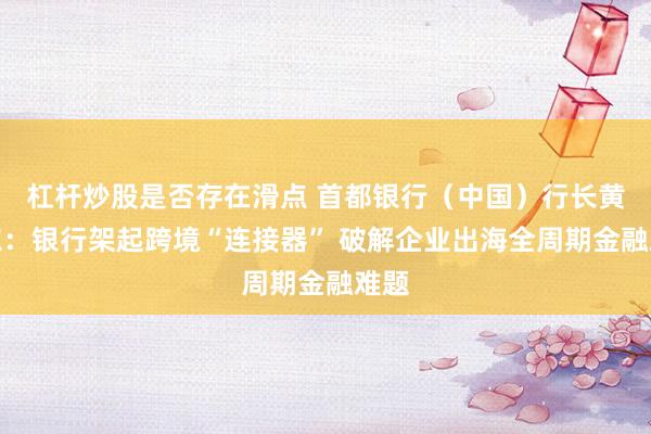 杠杆炒股是否存在滑点 首都银行（中国）行长黄振东：银行架起跨境“连接器” 破解企业出海全周期金融难题