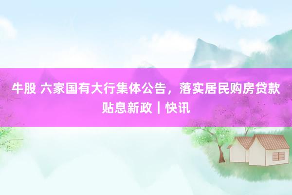 牛股 六家国有大行集体公告，落实居民购房贷款贴息新政｜快讯