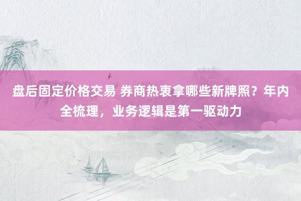 盘后固定价格交易 券商热衷拿哪些新牌照？年内全梳理，业务逻辑是第一驱动力