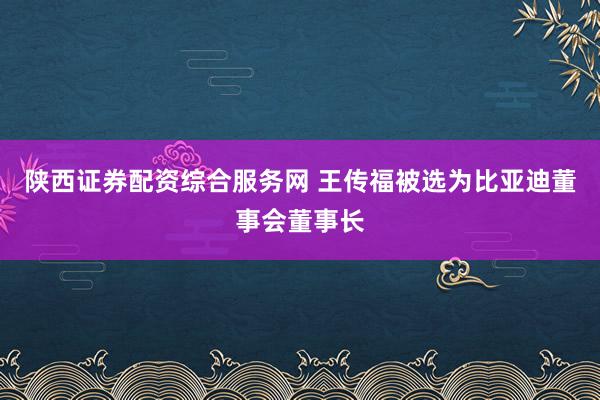 陕西证券配资综合服务网 王传福被选为比亚迪董事会董事长