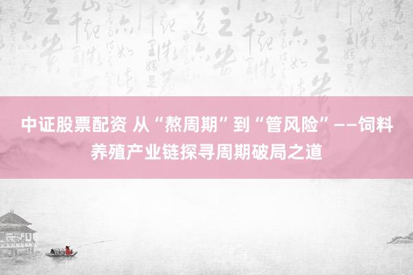 中证股票配资 从“熬周期”到“管风险”——饲料养殖产业链探寻周期破局之道