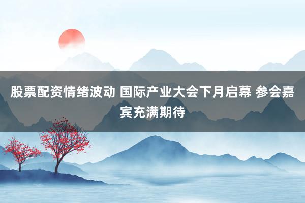 股票配资情绪波动 国际产业大会下月启幕 参会嘉宾充满期待