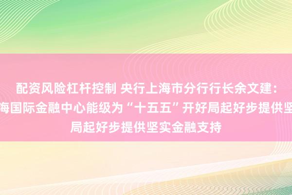 配资风险杠杆控制 央行上海市分行行长余文建：加快提升上海国际金融中心能级为“十五五”开好局起好步提供坚实金融支持
