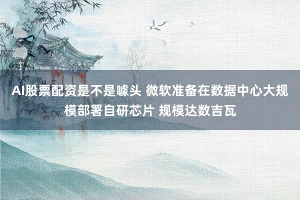 AI股票配资是不是噱头 微软准备在数据中心大规模部署自研芯片 规模达数吉瓦