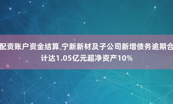 配资账户资金结算 宁新新材及子公司新增债务逾期合计达1.05亿元超净资产10%