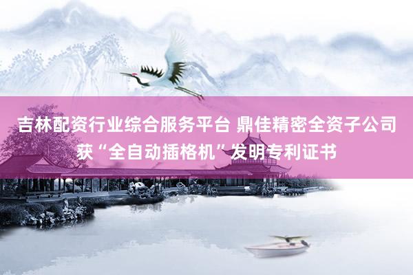 吉林配资行业综合服务平台 鼎佳精密全资子公司获“全自动插格机”发明专利证书