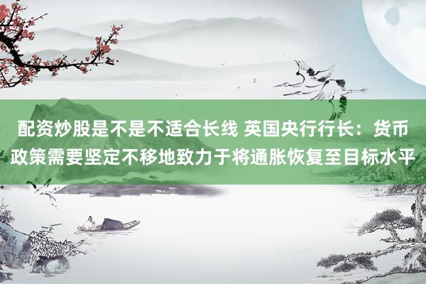 配资炒股是不是不适合长线 英国央行行长：货币政策需要坚定不移地致力于将通胀恢复至目标水平