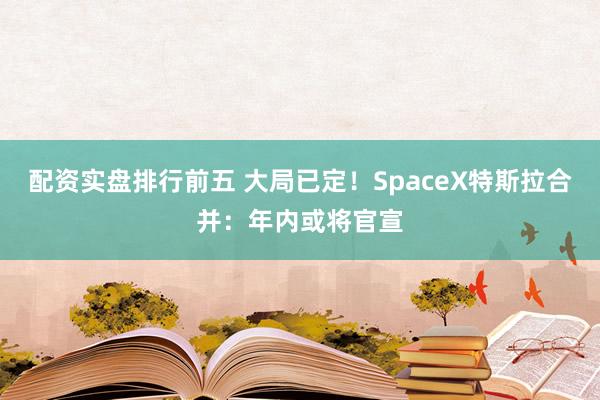 配资实盘排行前五 大局已定！SpaceX特斯拉合并：年内或将官宣