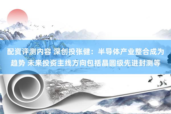 配资评测内容 深创投张健：半导体产业整合成为趋势 未来投资主线方向包括晶圆级先进封测等