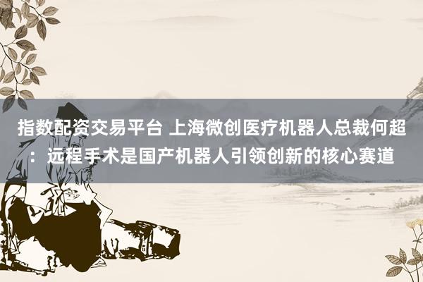 指数配资交易平台 上海微创医疗机器人总裁何超：远程手术是国产机器人引领创新的核心赛道