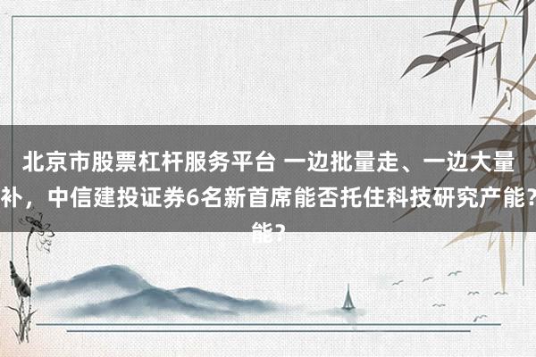 北京市股票杠杆服务平台 一边批量走、一边大量补，中信建投证券6名新首席能否托住科技研究产能？