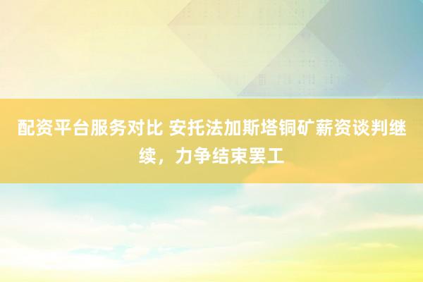 配资平台服务对比 安托法加斯塔铜矿薪资谈判继续，力争结束罢工