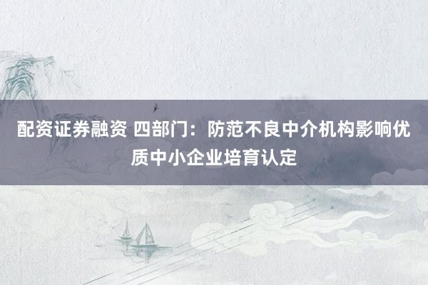 配资证券融资 四部门：防范不良中介机构影响优质中小企业培育认定