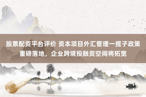股票配资平台评价 资本项目外汇管理一揽子政策重磅落地，企业跨境投融资空间将拓宽
