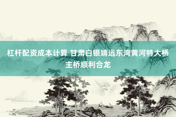 杠杆配资成本计算 甘肃白银靖远东湾黄河特大桥主桥顺利合龙
