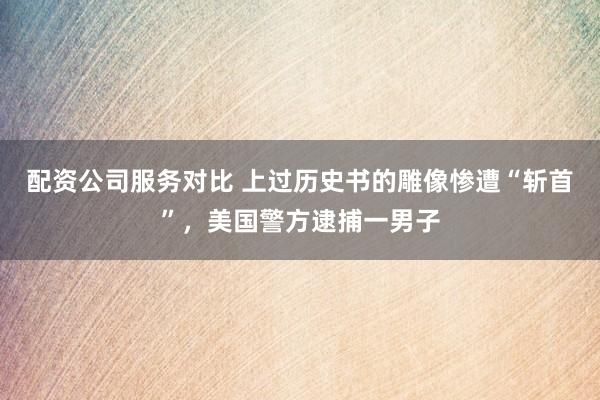 配资公司服务对比 上过历史书的雕像惨遭“斩首”，美国警方逮捕一男子