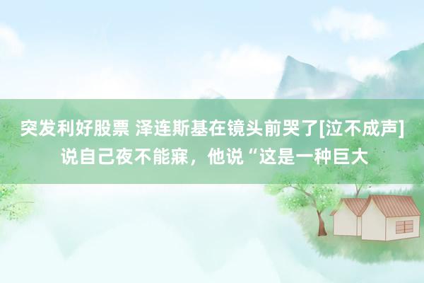 突发利好股票 泽连斯基在镜头前哭了[泣不成声] 说自己夜不能寐，他说“这是一种巨大