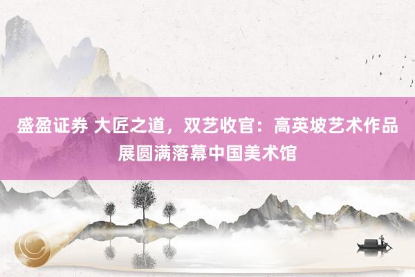 盛盈证券 大匠之道，双艺收官：高英坡艺术作品展圆满落幕中国美术馆