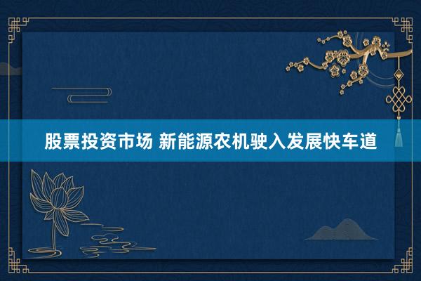 股票投资市场 新能源农机驶入发展快车道