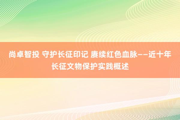尚卓智投 守护长征印记 赓续红色血脉——近十年长征文物保护实践概述