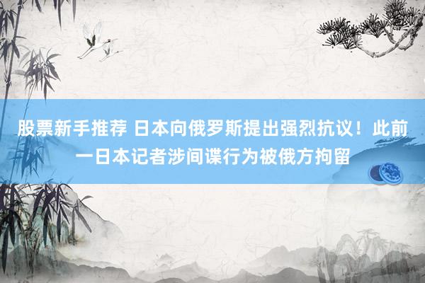 股票新手推荐 日本向俄罗斯提出强烈抗议！此前一日本记者涉间谍行为被俄方拘留