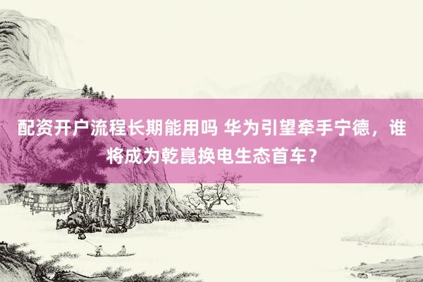 配资开户流程长期能用吗 华为引望牵手宁德，谁将成为乾崑换电生态首车？