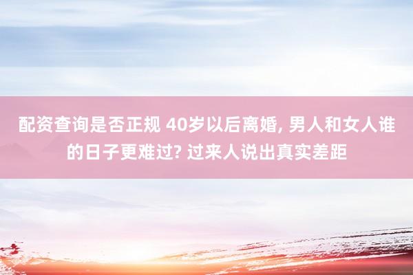配资查询是否正规 40岁以后离婚, 男人和女人谁的日子更难过? 过来人说出真实差距