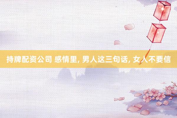 持牌配资公司 感情里, 男人这三句话, 女人不要信