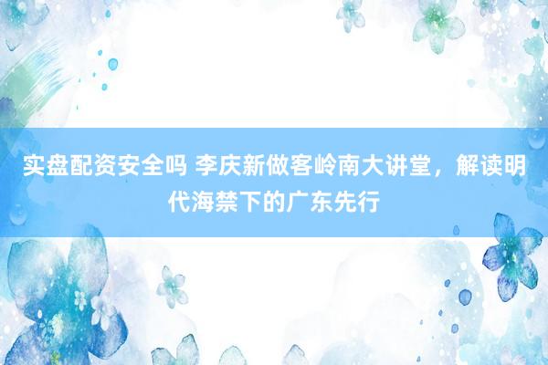 实盘配资安全吗 李庆新做客岭南大讲堂，解读明代海禁下的广东先行