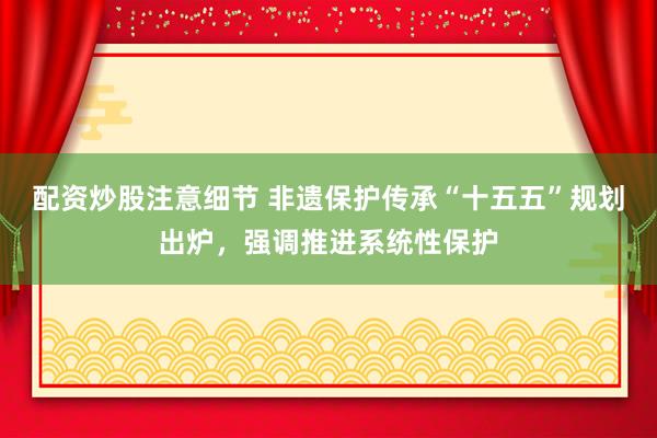 配资炒股注意细节 非遗保护传承“十五五”规划出炉,强调推进系统性保护