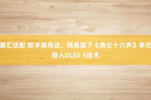 嘉汇优配 联手英伟达，网易旗下《燕云十六声》率先接入DLSS 5技术