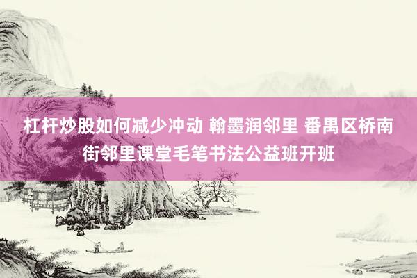 杠杆炒股如何减少冲动 翰墨润邻里 番禺区桥南街邻里课堂毛笔书法公益班开班