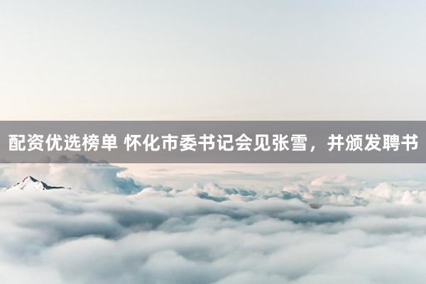 配资优选榜单 怀化市委书记会见张雪,并颁发聘书