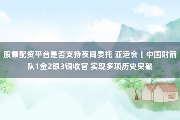 股票配资平台是否支持夜间委托 亚运会丨中国射箭队1金2银3铜收官 实现多项历史突破